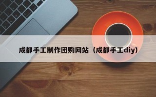 正定成都手工制作团购网站（成都手工diy）