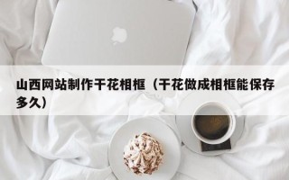 正定山西网站制作干花相框（干花做成相框能保存多久）